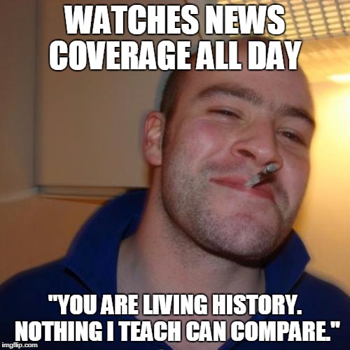 Good Guy Greg Meme | WATCHES NEWS COVERAGE ALL DAY; "YOU ARE LIVING HISTORY. NOTHING I TEACH CAN COMPARE." | image tagged in memes,good guy greg | made w/ Imgflip meme maker