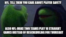 Evil kermit | NFL: TELL THEM YOU CARE ABOUT PLAYER SAFETY; ALSO NFL: MAKE TWO TEAMS PLAY 16 STRAIGHT GAMES INSTEAD OF RESCHEDULING FOR THURSDAY | image tagged in evil kermit | made w/ Imgflip meme maker