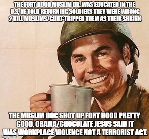 Army Coffee | THE FORT HOOD MUSLIM DR. WAS EDUCATED IN THE U.S, HE TOLD RETURNING SOLDIERS THEY WERE WRONG 2 KILL MUSLIMS/GUILT-TRIPPED THEM AS THEIR SHRINK; THE MUSLIM DOC SHOT UP FORT HOOD PRETTY GOOD, OBAMA/CHOCOLATE JESUS SAID IT WAS WORKPLACE VIOLENCE NOT A TERRORIST ACT. | image tagged in army coffee | made w/ Imgflip meme maker