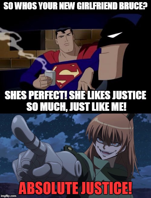 A Justice League without Justice isnt a Justice League you know?  | SO WHOS YOUR NEW GIRLFRIEND BRUCE? SHES PERFECT! SHE LIKES JUSTICE SO MUCH, JUST LIKE ME! ABSOLUTE JUSTICE! | image tagged in justice,justice league,akame ga kill,batman and superman,batman,anime | made w/ Imgflip meme maker
