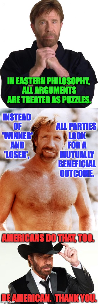 Chuck Norris doesn't want to have to pull a Chuck Norris up in here. | IN EASTERN PHILOSOPHY, ALL ARGUMENTS ARE TREATED AS PUZZLES. INSTEAD OF 'WINNER' AND 'LOSER', ALL PARTIES LOOK FOR A MUTUALLY BENEFICIAL OUTCOME. AMERICANS DO THAT, TOO. BE AMERICAN.  THANK YOU. | image tagged in memes,chuck norris,let's be reasonable | made w/ Imgflip meme maker