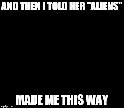 Ancient Aliens Meme | AND THEN I TOLD HER "ALIENS" MADE ME THIS WAY | image tagged in memes,ancient aliens | made w/ Imgflip meme maker