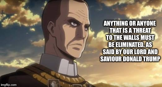 The wall worshippers in Attack On Titan. You gotta hate them... | ANYTHING OR ANYONE THAT IS A THREAT TO THE WALLS MUST BE ELIMINATED. AS SAID BY OUR LORD AND SAVIOUR DONALD TRUMP | image tagged in wall,donald trump,aot,snk,attack on titan,shingeki no kyojin | made w/ Imgflip meme maker