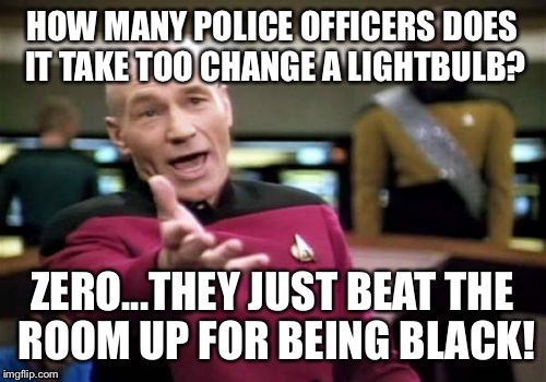 Picard Wtf Meme | HOW MANY POLICE OFFICERS DOES IT TAKE TOO CHANGE A LIGHTBULB? ZERO...THEY JUST BEAT THE ROOM UP FOR BEING BLACK! | image tagged in memes,picard wtf,funny memes,latest stream,funny,funny because it's true | made w/ Imgflip meme maker