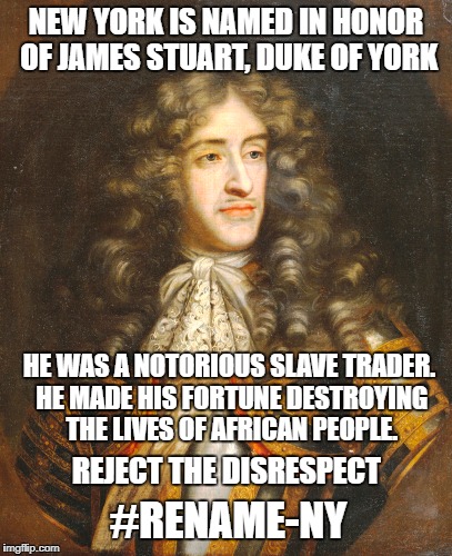 Rename New York | NEW YORK IS NAMED IN HONOR OF JAMES STUART, DUKE OF YORK; HE WAS A NOTORIOUS SLAVE TRADER. HE MADE HIS FORTUNE DESTROYING THE LIVES OF AFRICAN PEOPLE. REJECT THE DISRESPECT; #RENAME-NY | image tagged in racism ny slavery | made w/ Imgflip meme maker