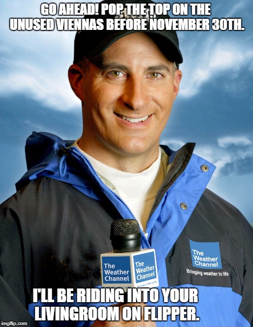 Jim Cantore is here?! | GO AHEAD! POP THE TOP ON THE UNUSED VIENNAS BEFORE NOVEMBER 30TH. I'LL BE RIDING INTO YOUR LIVINGROOM ON FLIPPER. | image tagged in jim cantore is here | made w/ Imgflip meme maker