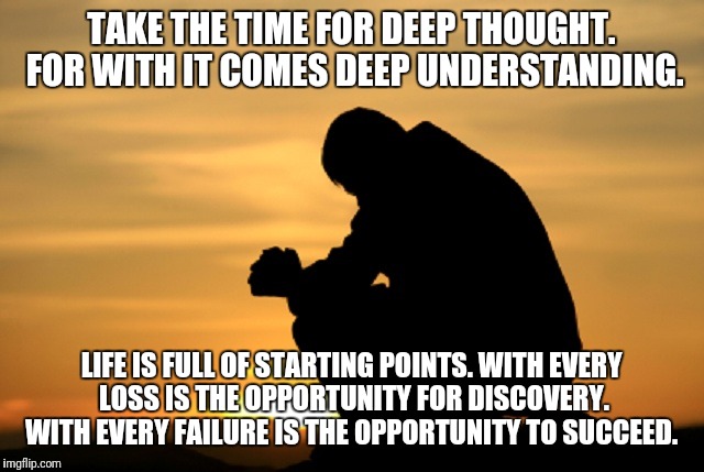 Deep thought | TAKE THE TIME FOR DEEP THOUGHT. FOR WITH IT COMES DEEP UNDERSTANDING. LIFE IS FULL OF STARTING POINTS. WITH EVERY LOSS IS THE OPPORTUNITY FOR DISCOVERY. WITH EVERY FAILURE IS THE OPPORTUNITY TO SUCCEED. | image tagged in deep thought | made w/ Imgflip meme maker