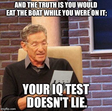 Maury Lie Detector Meme | AND THE TRUTH IS YOU WOULD EAT THE BOAT WHILE YOU WERE ON IT; YOUR IQ TEST DOESN'T LIE. | image tagged in memes,maury lie detector | made w/ Imgflip meme maker