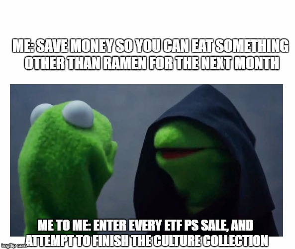 Sith Kermit | ME: SAVE MONEY SO YOU CAN EAT SOMETHING OTHER THAN RAMEN FOR THE NEXT MONTH; ME TO ME: ENTER EVERY ETF PS SALE, AND ATTEMPT TO FINISH THE CULTURE COLLECTION | image tagged in sith kermit | made w/ Imgflip meme maker