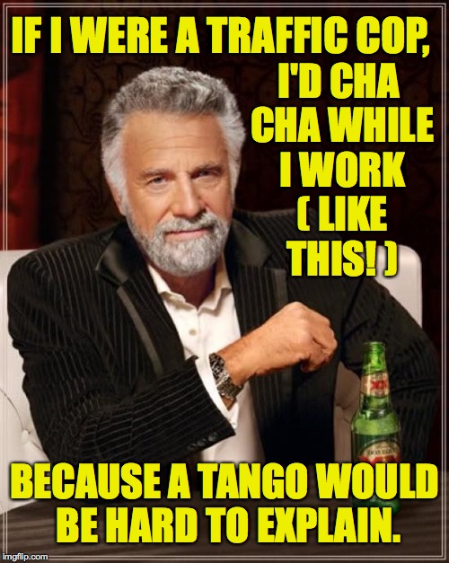 Dance while you meme.  Anything else is a compromise!  Olé! | IF I WERE A TRAFFIC COP, I'D CHA CHA WHILE I WORK ( LIKE THIS! ); BECAUSE A TANGO WOULD BE HARD TO EXPLAIN. | image tagged in memes,the most interesting man in the world,dance,i too like to live dangerously | made w/ Imgflip meme maker