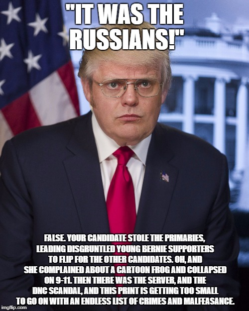 "IT WAS THE RUSSIANS!"; FALSE. YOUR CANDIDATE STOLE THE PRIMARIES, LEADING DISGRUNTLED YOUNG BERNIE SUPPORTERS TO FLIP FOR THE OTHER CANDIDATES. OH, AND SHE COMPLAINED ABOUT A CARTOON FROG AND COLLAPSED ON 9-11. THEN THERE WAS THE SERVER, AND THE DNC SCANDAL, AND THIS PRINT IS GETTING TOO SMALL TO GO ON WITH AN ENDLESS LIST OF CRIMES AND MALFEASANCE. | image tagged in trump schrute | made w/ Imgflip meme maker