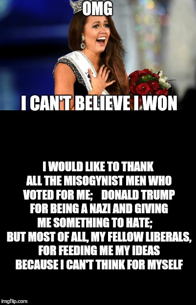 Miss Liberal America  | OMG; I CAN'T BELIEVE I WON; I WOULD LIKE TO THANK ALL THE MISOGYNIST MEN WHO VOTED FOR ME;    DONALD TRUMP FOR BEING A NAZI AND GIVING ME SOMETHING TO HATE;     BUT MOST OF ALL, MY FELLOW LIBERALS, FOR FEEDING ME MY IDEAS BECAUSE I CAN'T THINK FOR MYSELF | image tagged in miss america,funny memes,liberals | made w/ Imgflip meme maker