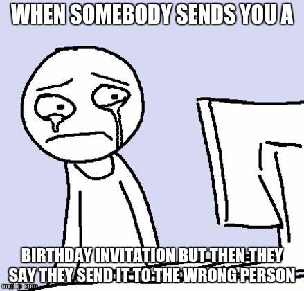 crying computer reaction |  WHEN SOMEBODY SENDS YOU A; BIRTHDAY INVITATION BUT THEN THEY SAY THEY SEND IT TO THE WRONG PERSON | image tagged in crying computer reaction | made w/ Imgflip meme maker