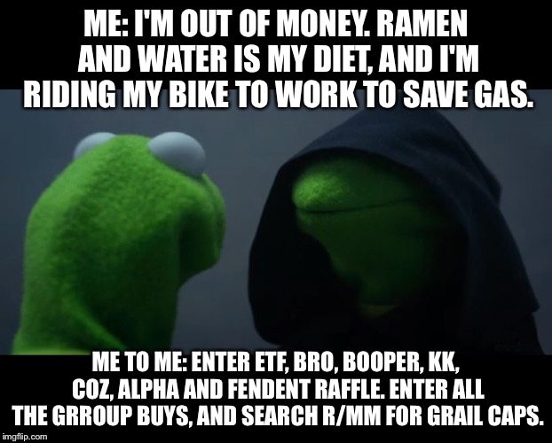 Evil Kermit Meme | ME: I'M OUT OF MONEY. RAMEN AND WATER IS MY DIET, AND I'M RIDING MY BIKE TO WORK TO SAVE GAS. ME TO ME: ENTER ETF, BRO, BOOPER, KK, COZ, ALPHA AND FENDENT RAFFLE. ENTER ALL THE GRROUP BUYS, AND SEARCH R/MM FOR GRAIL CAPS. | image tagged in evil kermit meme | made w/ Imgflip meme maker