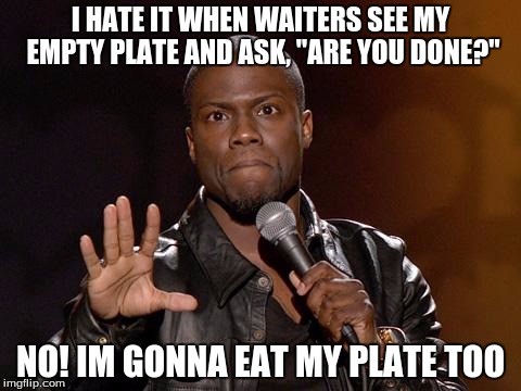 kevin hart | I HATE IT WHEN WAITERS SEE MY EMPTY PLATE AND ASK, "ARE YOU DONE?"; NO! IM GONNA EAT MY PLATE TOO | image tagged in kevin hart | made w/ Imgflip meme maker