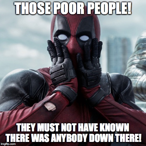 THOSE POOR PEOPLE! THEY MUST NOT HAVE KNOWN THERE WAS ANYBODY DOWN THERE! | made w/ Imgflip meme maker