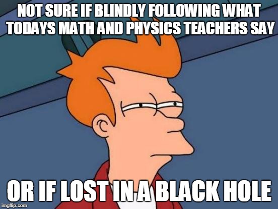 Futurama Fry Meme | NOT SURE IF BLINDLY FOLLOWING WHAT TODAYS MATH AND PHYSICS TEACHERS SAY OR IF LOST IN A BLACK HOLE | image tagged in memes,futurama fry | made w/ Imgflip meme maker