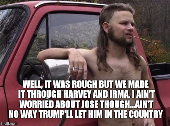 No way Jose! | WELL, IT WAS ROUGH BUT WE MADE IT THROUGH HARVEY AND IRMA. I AIN'T WORRIED ABOUT JOSE THOUGH...AIN'T NO WAY TRUMP'LL LET HIM IN THE COUNTRY | image tagged in almost politically correct redneck red neck,jbmemegeek,hurricane irma,hurricane harvey,trump,hurricane jose | made w/ Imgflip meme maker