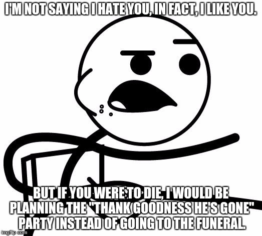 I'm Not Saying I Hate You | I'M NOT SAYING I HATE YOU, IN FACT, I LIKE YOU. BUT IF YOU WERE TO DIE, I WOULD BE PLANNING THE "THANK GOODNESS HE'S GONE" PARTY INSTEAD OF GOING TO THE FUNERAL. | image tagged in i'm not saying i hate you | made w/ Imgflip meme maker