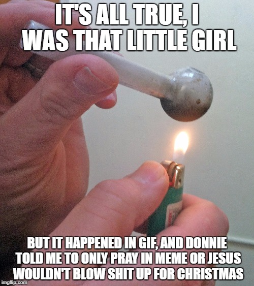 meth pipe | IT'S ALL TRUE, I WAS THAT LITTLE GIRL; BUT IT HAPPENED IN GIF, AND DONNIE TOLD ME TO ONLY PRAY IN MEME OR JESUS WOULDN'T BLOW SHIT UP FOR CHRISTMAS | image tagged in meth pipe | made w/ Imgflip meme maker