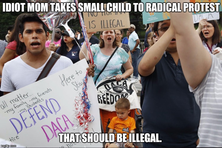 idiots | IDIOT MOM TAKES SMALL CHILD TO RADICAL PROTEST; THAT SHOULD BE ILLEGAL. | image tagged in daca,retarded liberal protesters,protesters,stupid liberals,triggered liberal | made w/ Imgflip meme maker
