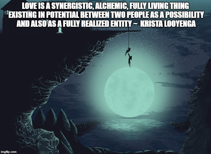  LOVE IS A SYNERGISTIC, ALCHEMIC, FULLY LIVING THING EXISTING IN POTENTIAL BETWEEN TWO PEOPLE AS A POSSIBILITY AND ALSO AS A FULLY REALIZED ENTITY ~  KRISTA LOOYENGA | image tagged in love,synergy,alchemy,entity | made w/ Imgflip meme maker