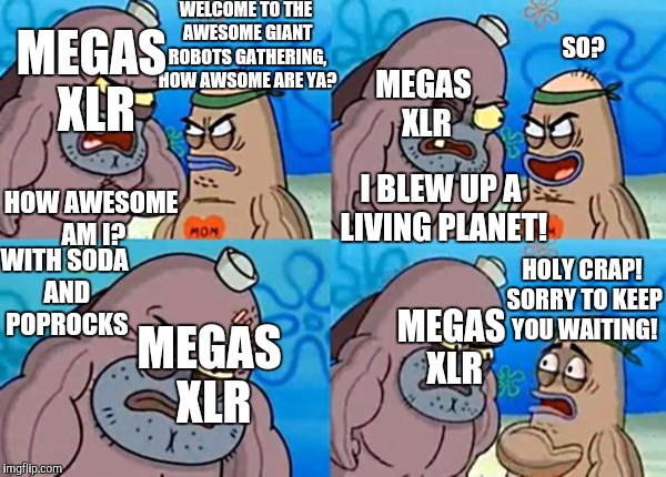 I miss this show | WELCOME TO THE AWESOME GIANT ROBOTS GATHERING, HOW AWSOME ARE YA? SO? MEGAS XLR; MEGAS XLR; HOW AWESOME AM I? I BLEW UP A LIVING PLANET! WITH SODA AND POPROCKS; HOLY CRAP! SORRY TO KEEP YOU WAITING! MEGAS XLR; MEGAS XLR | image tagged in how tough are ya,memes,megas xlr | made w/ Imgflip meme maker