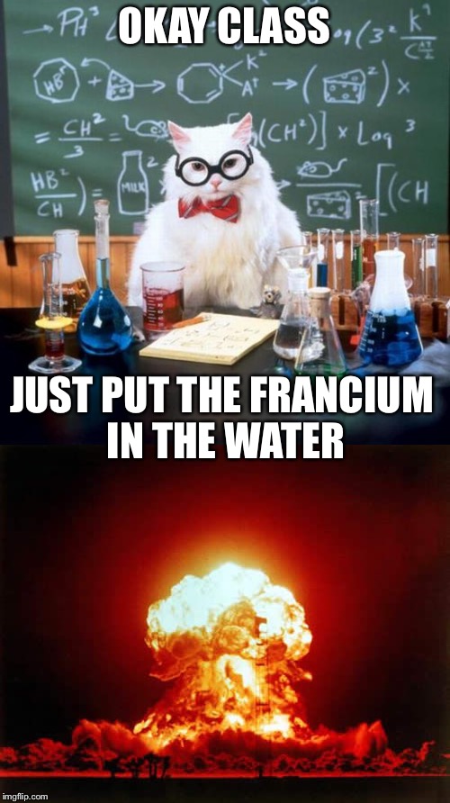 OKAY CLASS; JUST PUT THE FRANCIUM IN THE WATER | image tagged in chemistry,chemical reaction,science class | made w/ Imgflip meme maker