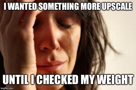 First World Problems Meme | I WANTED SOMETHING MORE UPSCALE; UNTIL I CHECKED MY WEIGHT | image tagged in memes,first world problems | made w/ Imgflip meme maker