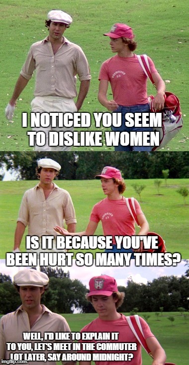 Caddyshack | I NOTICED YOU SEEM TO DISLIKE WOMEN; IS IT BECAUSE YOU'VE BEEN HURT SO MANY TIMES? WELL, I'D LIKE TO EXPLAIN IT TO YOU, LET'S MEET IN THE COMMUTER LOT LATER, SAY AROUND MIDNIGHT? | image tagged in caddyshack | made w/ Imgflip meme maker