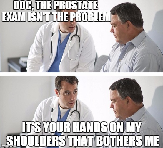 Doctor and Patient | DOC, THE PROSTATE EXAM ISN'T THE PROBLEM; IT'S YOUR HANDS ON MY SHOULDERS THAT BOTHERS ME | image tagged in doctor and patient | made w/ Imgflip meme maker