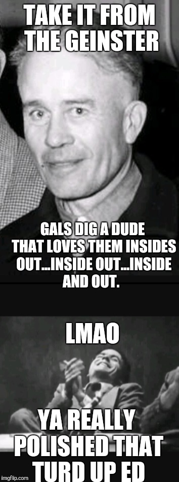 Ed Gein Knows Gals |  TAKE IT FROM THE GEINSTER; GALS DIG A DUDE THAT LOVES THEM INSIDES OUT...INSIDE OUT...INSIDE AND OUT. LMAO; YA REALLY POLISHED THAT TURD UP ED | image tagged in funny memes | made w/ Imgflip meme maker