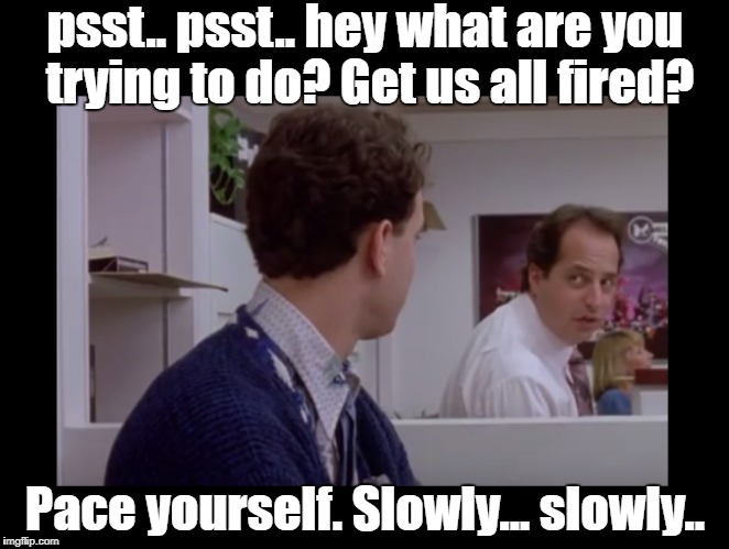 Slowly... Slowly | psst.. psst.. hey what are you trying to do? Get us all fired? Pace yourself. Slowly... slowly.. | image tagged in working too fast,slow down,slowly,pace yourself | made w/ Imgflip meme maker