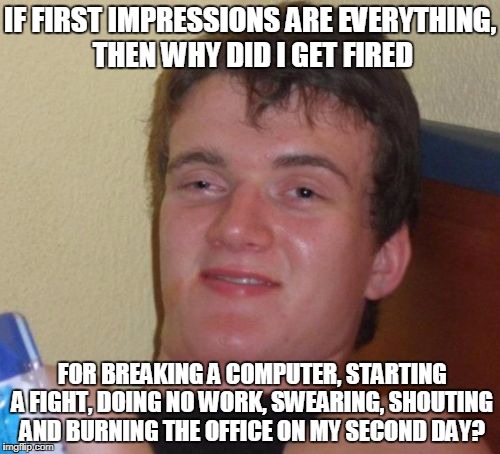 First impressions are everything...but what about the second day? | IF FIRST IMPRESSIONS ARE EVERYTHING, THEN WHY DID I GET FIRED; FOR BREAKING A COMPUTER, STARTING A FIGHT, DOING NO WORK, SWEARING, SHOUTING AND BURNING THE OFFICE ON MY SECOND DAY? | image tagged in memes,10 guy,first impressions,work,funny | made w/ Imgflip meme maker
