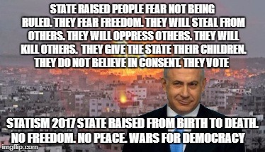 Bibi phosphorus | STATE RAISED PEOPLE FEAR NOT BEING RULED. THEY FEAR FREEDOM.
THEY WILL STEAL FROM OTHERS. THEY WILL OPPRESS OTHERS. THEY WILL KILL OTHERS. 
THEY GIVE THE STATE THEIR CHILDREN. THEY DO NOT BELIEVE IN CONSENT. THEY VOTE; STATISM 2017 STATE RAISED FROM BIRTH TO DEATH. NO FREEDOM. NO PEACE. WARS FOR DEMOCRACY | image tagged in bibi phosphorus | made w/ Imgflip meme maker