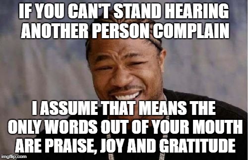 Yo Dawg Heard You | IF YOU CAN'T STAND HEARING ANOTHER PERSON COMPLAIN; I ASSUME THAT MEANS THE ONLY WORDS OUT OF YOUR MOUTH ARE PRAISE, JOY AND GRATITUDE | image tagged in memes,yo dawg heard you | made w/ Imgflip meme maker