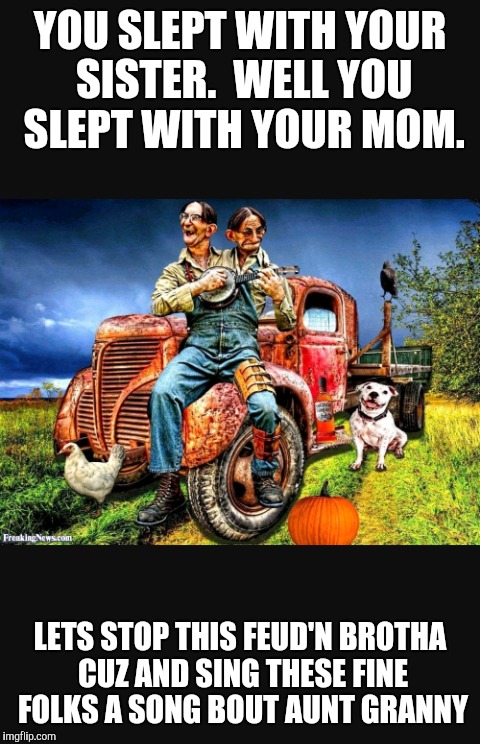 Backwoods Sing Along | YOU SLEPT WITH YOUR SISTER.  WELL YOU SLEPT WITH YOUR MOM. LETS STOP THIS FEUD'N BROTHA CUZ AND SING THESE FINE FOLKS A SONG BOUT AUNT GRANNY | image tagged in funny memes | made w/ Imgflip meme maker