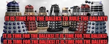Time For The Daleks | IT IS TIME FOR THE DALEKS TO RULE THE GALAXY! IT IS TIME FOR THE DALEKS! IT IS TIME FOR THE DALEKS! IT IS TIME FOR THE DALEKS! IT IS TIME FOR THE DALEKS! | image tagged in time for the daleks,daleks | made w/ Imgflip meme maker