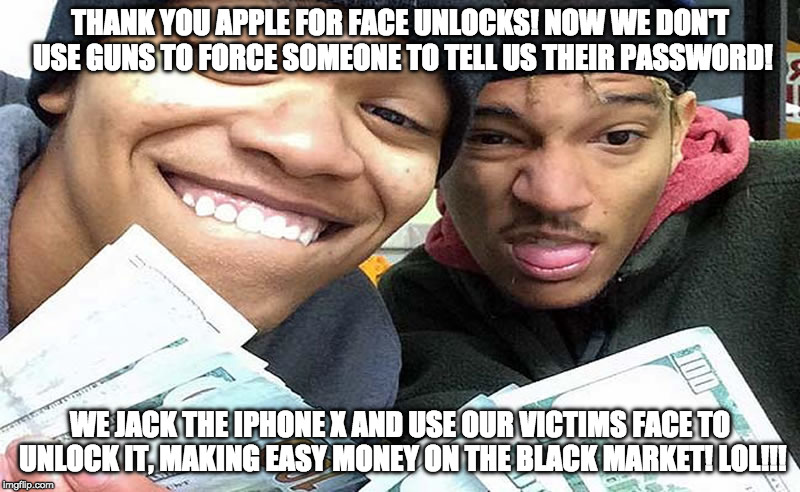 Iphone X easy money | THANK YOU APPLE FOR FACE UNLOCKS! NOW WE DON'T USE GUNS TO FORCE SOMEONE TO TELL US THEIR PASSWORD! WE JACK THE IPHONE X AND USE OUR VICTIMS FACE TO UNLOCK IT, MAKING EASY MONEY ON THE BLACK MARKET! LOL!!! | image tagged in iphone x,apple inc,gangsta,thieves,face recognition | made w/ Imgflip meme maker