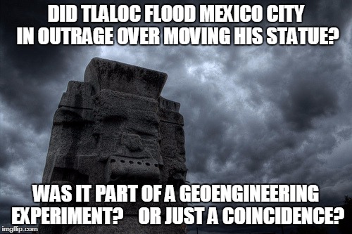 Did Tlaloc God of rain cause storm when Idol was moved | DID TLALOC FLOOD MEXICO CITY IN OUTRAGE OVER MOVING HIS STATUE? WAS IT PART OF A GEOENGINEERING EXPERIMENT?    OR JUST A COINCIDENCE? | image tagged in tlaloc,geoengineering,weather | made w/ Imgflip meme maker