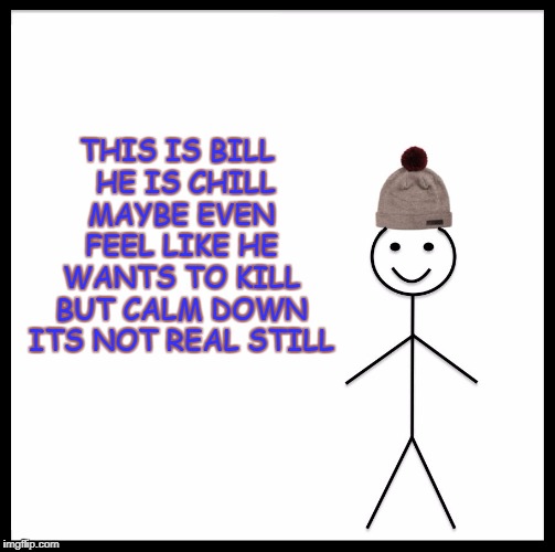 this is bill | THIS IS BILL 
HE IS CHILL MAYBE EVEN FEEL LIKE HE WANTS TO KILL BUT CALM DOWN ITS NOT REAL STILL | image tagged in this is bill meme funny | made w/ Imgflip meme maker