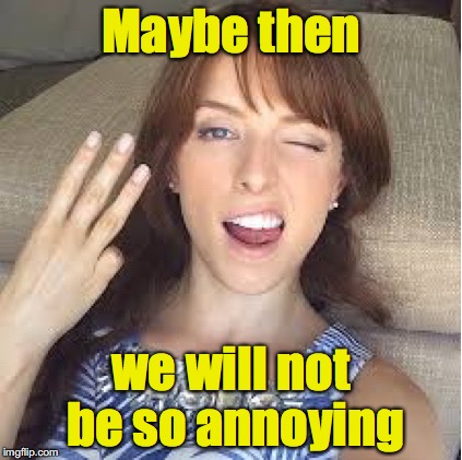 10 Anna | Maybe then we will not be so annoying | image tagged in 10 anna | made w/ Imgflip meme maker