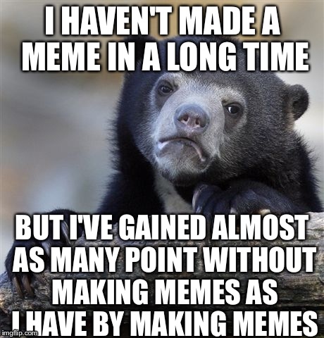 Confession Bear | I HAVEN'T MADE A MEME IN A LONG TIME; BUT I'VE GAINED ALMOST AS MANY POINT WITHOUT MAKING MEMES AS I HAVE BY MAKING MEMES | image tagged in memes,confession bear | made w/ Imgflip meme maker