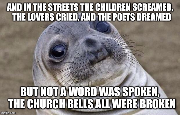 The Day The Memeing Died | AND IN THE STREETS THE CHILDREN SCREAMED, 
THE LOVERS CRIED, AND THE POETS DREAMED; BUT NOT A WORD WAS SPOKEN, 
THE CHURCH BELLS ALL WERE BROKEN | image tagged in memes,awkward moment sealion,goodbye imgflip,it's been a slice | made w/ Imgflip meme maker