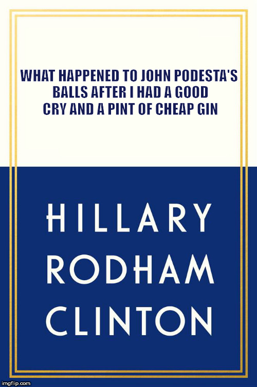 Hillary Clinton book | WHAT HAPPENED TO JOHN PODESTA'S BALLS AFTER I HAD A GOOD CRY AND A PINT OF CHEAP GIN | image tagged in hillary clinton book | made w/ Imgflip meme maker