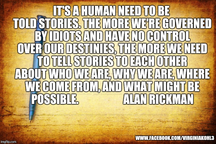 Memes, Stationary, Parchment, Notebook | IT'S A HUMAN NEED TO BE TOLD STORIES. THE MORE WE'RE GOVERNED BY IDIOTS AND HAVE NO CONTROL OVER OUR DESTINIES, THE MORE WE NEED TO TELL STORIES TO EACH OTHER ABOUT WHO WE ARE, WHY WE ARE, WHERE WE COME FROM, AND WHAT MIGHT BE POSSIBLE.




















ALAN RICKMAN; WWW.FACEBOOK.COM/VIRGINIAKOHL3 | image tagged in memes stationary parchment notebook | made w/ Imgflip meme maker