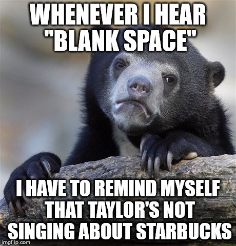 Confession Bear Meme | WHENEVER I HEAR "BLANK SPACE"; I HAVE TO REMIND MYSELF THAT TAYLOR'S NOT SINGING ABOUT STARBUCKS | image tagged in memes,confession bear | made w/ Imgflip meme maker
