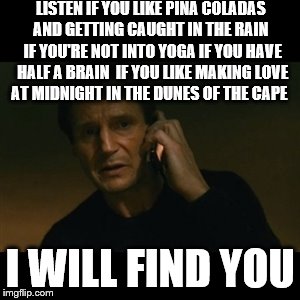 Liam Neeson Taken And Escape | LISTEN IF YOU LIKE PINA COLADAS AND GETTING CAUGHT IN THE RAIN
 IF YOU'RE NOT INTO YOGA IF YOU HAVE HALF A BRAIN
 IF YOU LIKE MAKING LOVE AT MIDNIGHT IN THE DUNES OF THE CAPE; I WILL FIND YOU | image tagged in memes,liam neeson taken | made w/ Imgflip meme maker