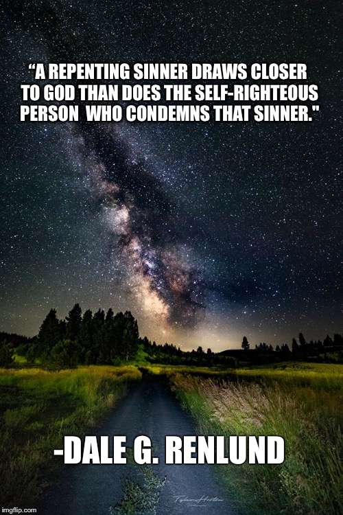 “A REPENTING SINNER DRAWS CLOSER TO GOD THAN DOES THE SELF-RIGHTEOUS PERSON
 WHO CONDEMNS THAT SINNER."; -DALE G. RENLUND | image tagged in photo1 | made w/ Imgflip meme maker