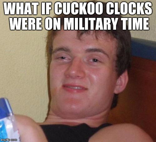 10 Guy Meme | WHAT IF CUCKOO CLOCKS WERE ON MILITARY TIME | image tagged in memes,10 guy | made w/ Imgflip meme maker